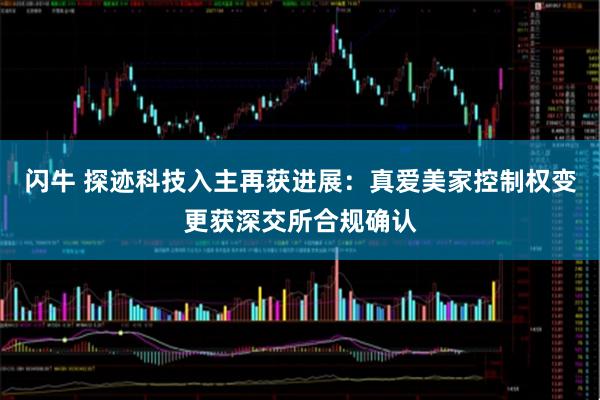 闪牛 探迹科技入主再获进展：真爱美家控制权变更获深交所合规确认