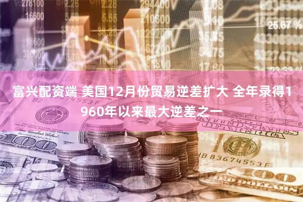 富兴配资端 美国12月份贸易逆差扩大 全年录得1960年以来最大逆差之一