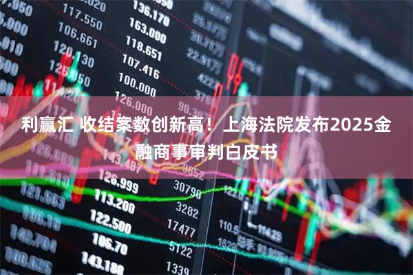 利赢汇 收结案数创新高！上海法院发布2025金融商事审判白皮书
