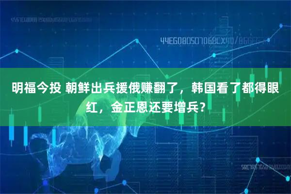 明福今投 朝鲜出兵援俄赚翻了，韩国看了都得眼红，金正恩还要增兵？