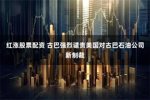 红涨股票配资 古巴强烈谴责美国对古巴石油公司新制裁