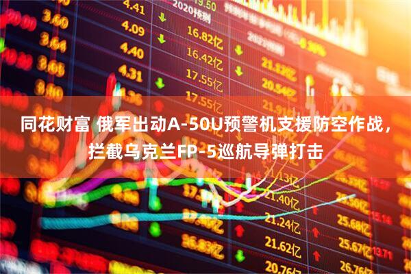 同花财富 俄军出动A-50U预警机支援防空作战，拦截乌克兰FP-5巡航导弹打击
