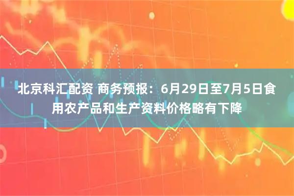 北京科汇配资 商务预报：6月29日至7月5日食用农产品和生产资料价格略有下降