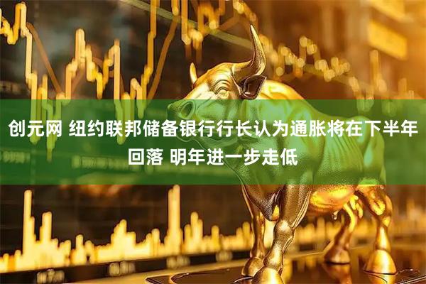 创元网 纽约联邦储备银行行长认为通胀将在下半年回落 明年进一步走低