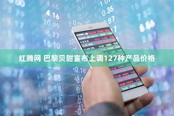 红腾网 巴黎贝甜宣布上调127种产品价格
